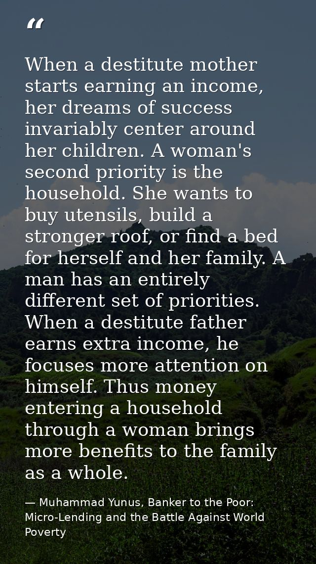 When a destitute mother starts earning an income, her dreams of success invariably center around her children. A woman's — Muhammad Yunus, Banker to the Poor: Micro-Lending and the Battle Against World Poverty