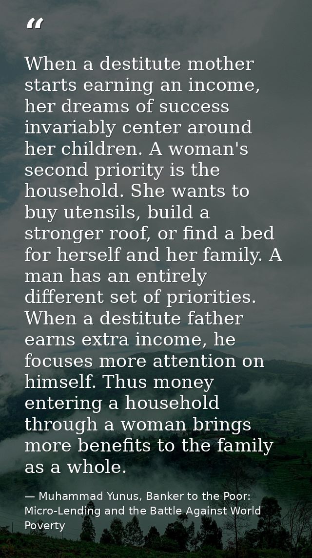 When a destitute mother starts earning an income, her dreams of success invariably center around her children. A woman's — Muhammad Yunus, Banker to the Poor: Micro-Lending and the Battle Against World Poverty