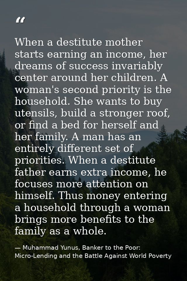 When a destitute mother starts earning an income, her dreams of success invariably center around her children. A woman's — Muhammad Yunus, Banker to the Poor: Micro-Lending and the Battle Against World Poverty