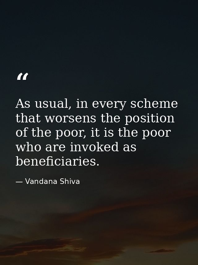 As usual, in every scheme that worsens the position of the poor, it is the poor who are invoked as beneficiaries. — Vandana Shiva