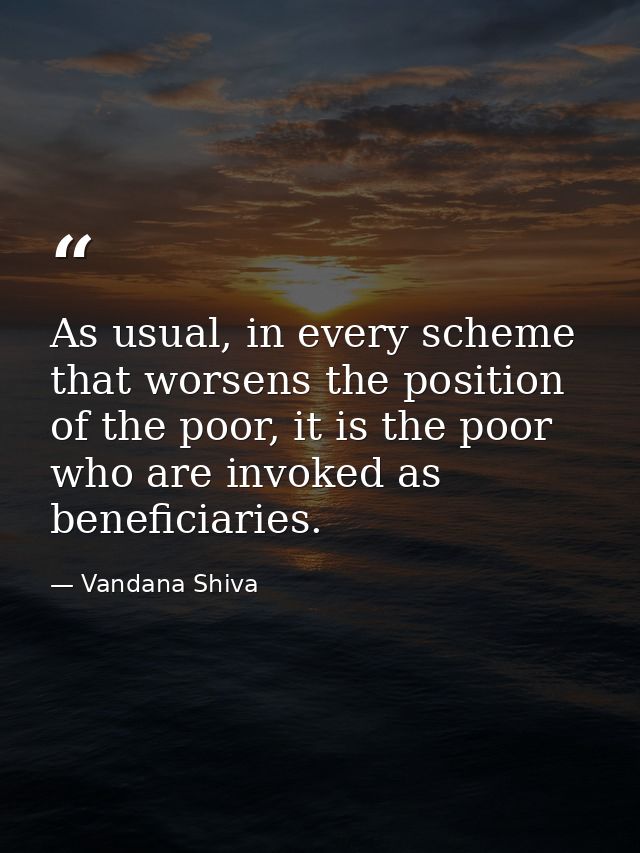 As usual, in every scheme that worsens the position of the poor, it is the poor who are invoked as beneficiaries. — Vandana Shiva