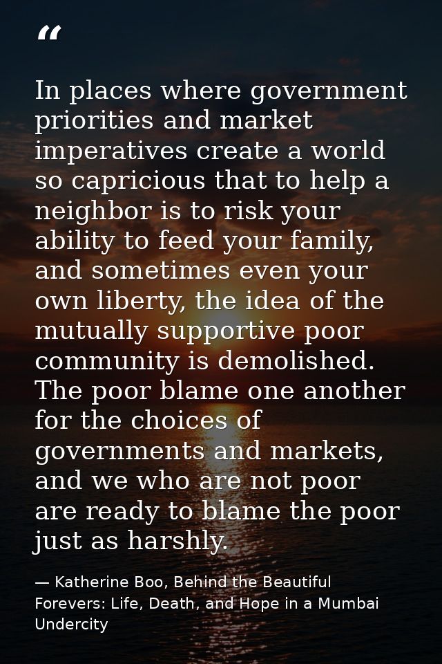 In places where government priorities and market imperatives create a world so capricious that to help a neighbor is to  — Katherine Boo, Behind the Beautiful Forevers: Life, Death, and Hope in a Mumbai Undercity