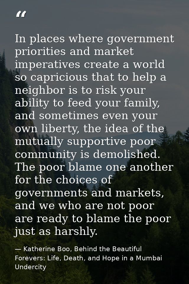 In places where government priorities and market imperatives create a world so capricious that to help a neighbor is to  — Katherine Boo, Behind the Beautiful Forevers: Life, Death, and Hope in a Mumbai Undercity
