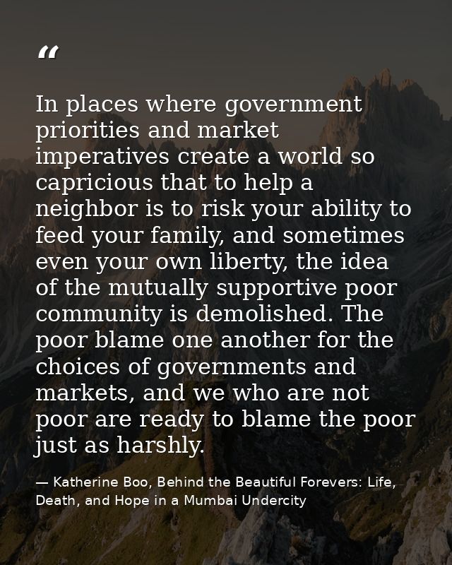 In places where government priorities and market imperatives create a world so capricious that to help a neighbor is to  — Katherine Boo, Behind the Beautiful Forevers: Life, Death, and Hope in a Mumbai Undercity