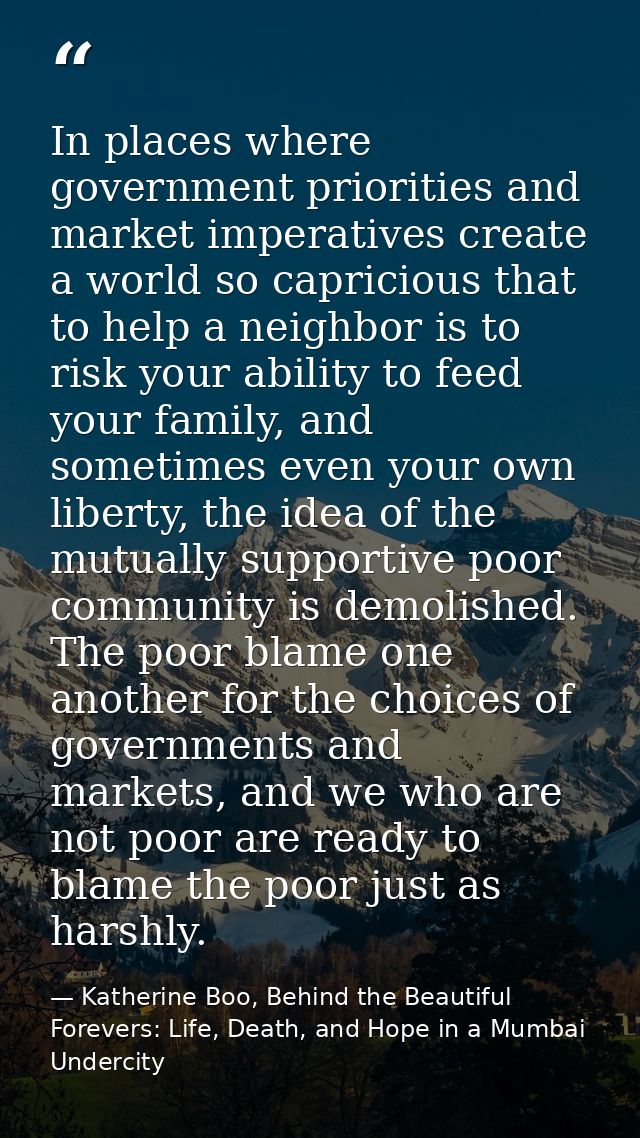 In places where government priorities and market imperatives create a world so capricious that to help a neighbor is to  — Katherine Boo, Behind the Beautiful Forevers: Life, Death, and Hope in a Mumbai Undercity