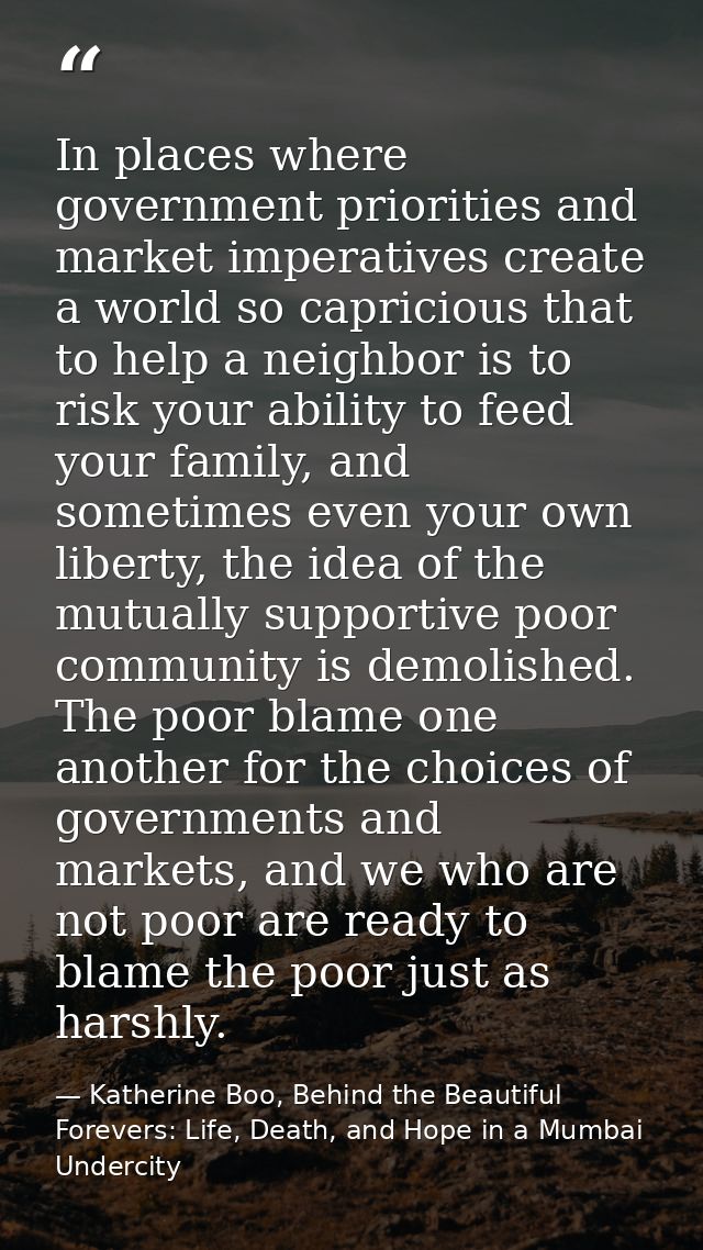 In places where government priorities and market imperatives create a world so capricious that to help a neighbor is to  — Katherine Boo, Behind the Beautiful Forevers: Life, Death, and Hope in a Mumbai Undercity