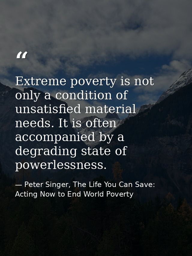 Extreme poverty is not only a condition of unsatisfied material needs. It is often accompanied by a degrading state of p — Peter Singer, The Life You Can Save: Acting Now to End World Poverty