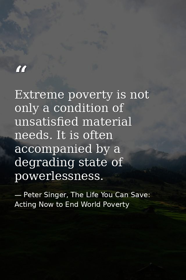 Extreme poverty is not only a condition of unsatisfied material needs. It is often accompanied by a degrading state of p — Peter Singer, The Life You Can Save: Acting Now to End World Poverty