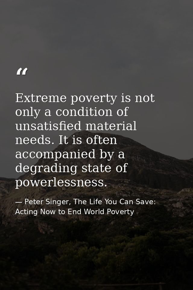 Extreme poverty is not only a condition of unsatisfied material needs. It is often accompanied by a degrading state of p — Peter Singer, The Life You Can Save: Acting Now to End World Poverty