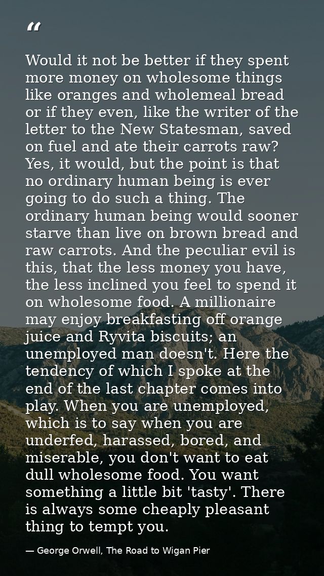 Would it not be better if they spent more money on wholesome things like oranges and wholemeal bread or if they even, li — George Orwell, The Road to Wigan Pier