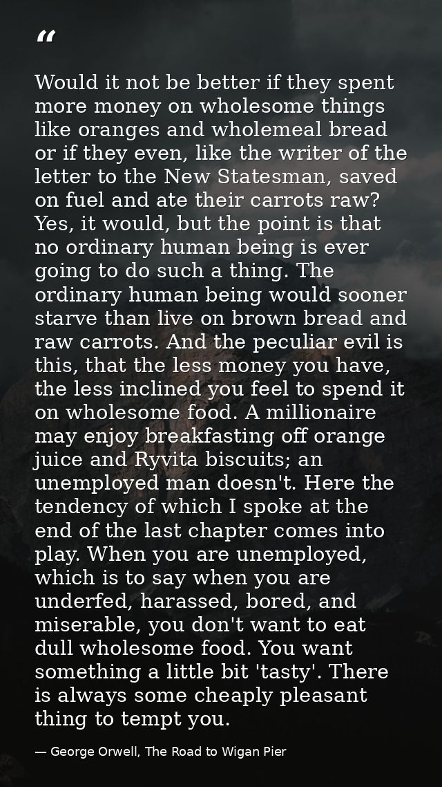 Would it not be better if they spent more money on wholesome things like oranges and wholemeal bread or if they even, li — George Orwell, The Road to Wigan Pier