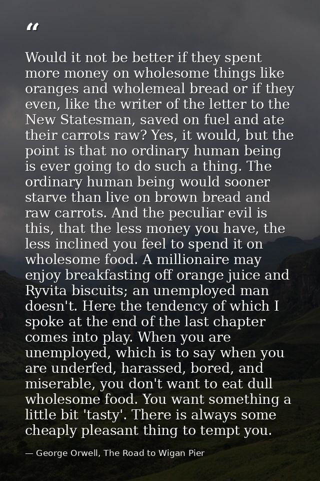 Would it not be better if they spent more money on wholesome things like oranges and wholemeal bread or if they even, li — George Orwell, The Road to Wigan Pier