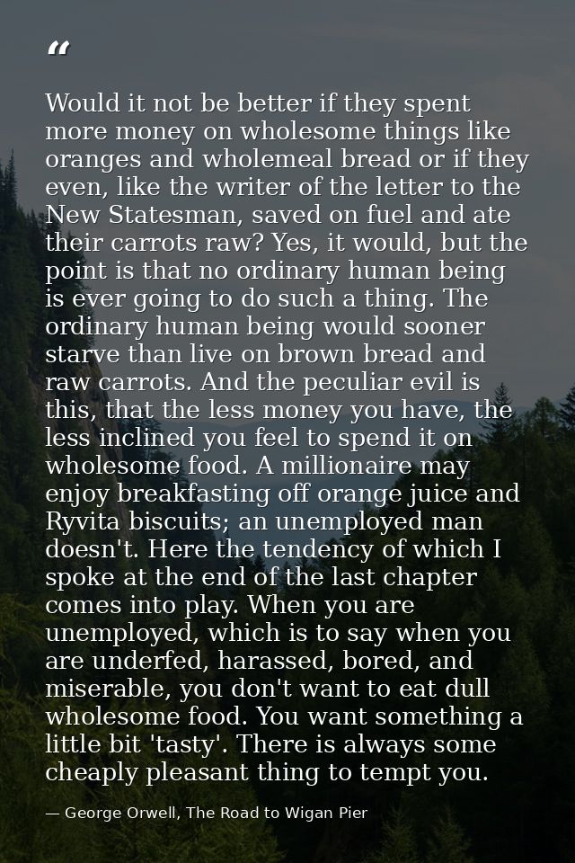 Would it not be better if they spent more money on wholesome things like oranges and wholemeal bread or if they even, li — George Orwell, The Road to Wigan Pier