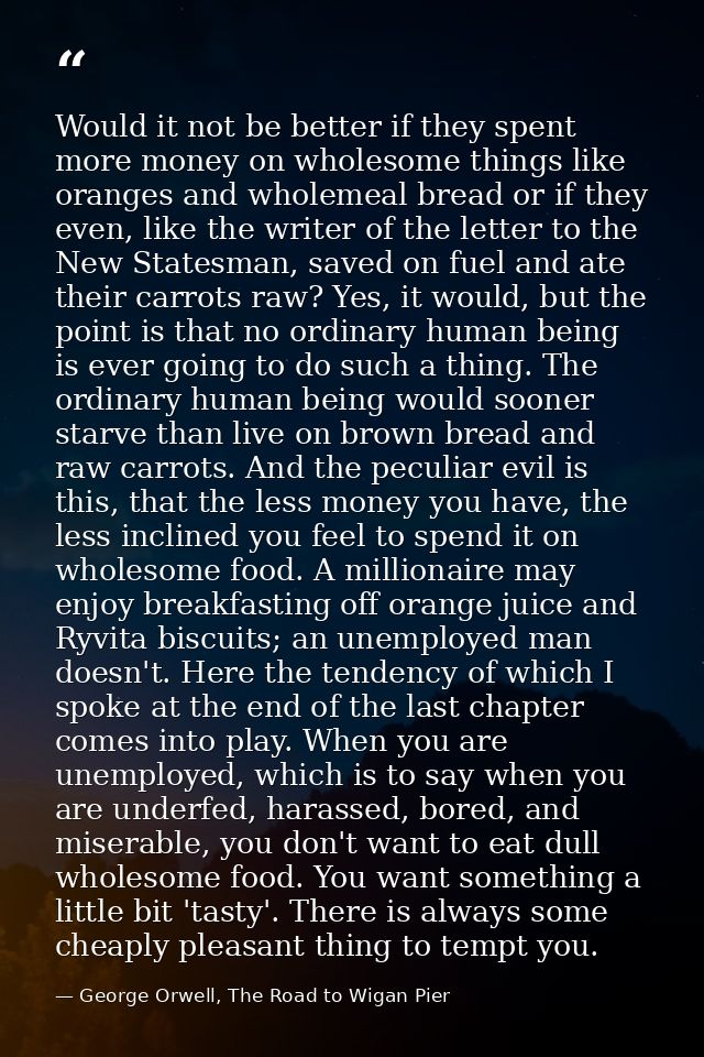 Would it not be better if they spent more money on wholesome things like oranges and wholemeal bread or if they even, li — George Orwell, The Road to Wigan Pier