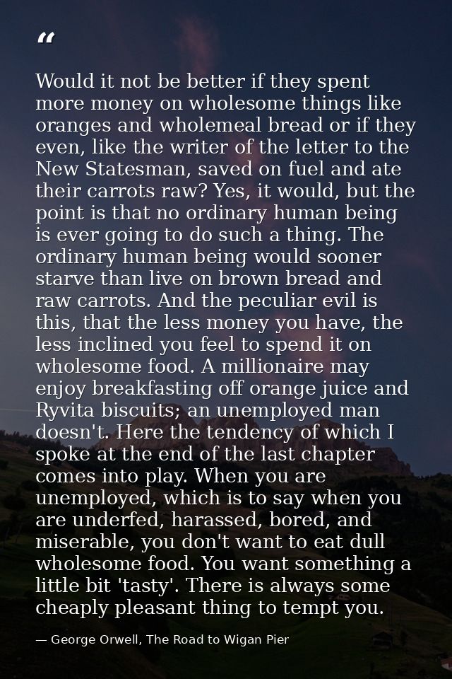 Would it not be better if they spent more money on wholesome things like oranges and wholemeal bread or if they even, li — George Orwell, The Road to Wigan Pier