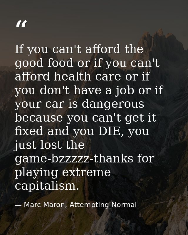 If you can't afford the good food or if you can't afford health care or if you don't have a job or if your car is danger — Marc Maron, Attempting Normal