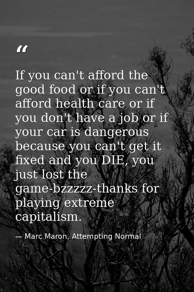 If you can't afford the good food or if you can't afford health care or if you don't have a job or if your car is danger — Marc Maron, Attempting Normal