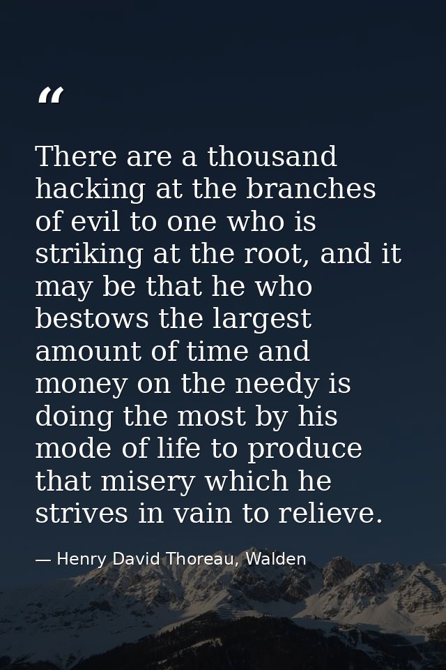 There are a thousand hacking at the branches of evil to one who is striking at the root, and it may be that he who besto — Henry David Thoreau, Walden
