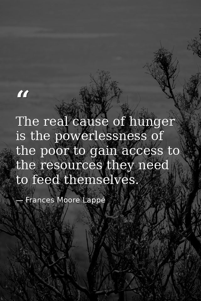 The real cause of hunger is the powerlessness of the poor to gain access to the resources they need to feed themselves. — Frances Moore Lappé