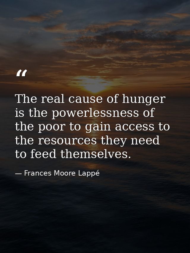 The real cause of hunger is the powerlessness of the poor to gain access to the resources they need to feed themselves. — Frances Moore Lappé