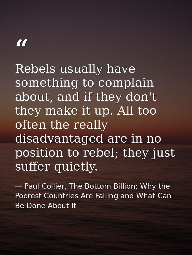 Rebels usually have something to complain about, and if they don't they make it up. All too often the really disadvantag — Paul Collier, The Bottom Billion: Why the Poorest Countries Are Failing and What Can Be Done About It