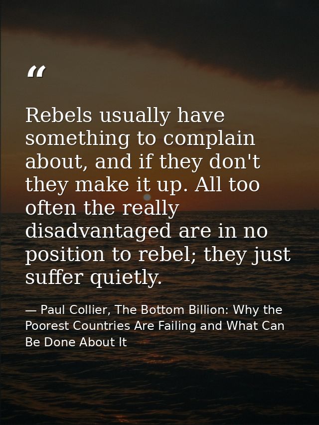 Rebels usually have something to complain about, and if they don't they make it up. All too often the really disadvantag — Paul Collier, The Bottom Billion: Why the Poorest Countries Are Failing and What Can Be Done About It