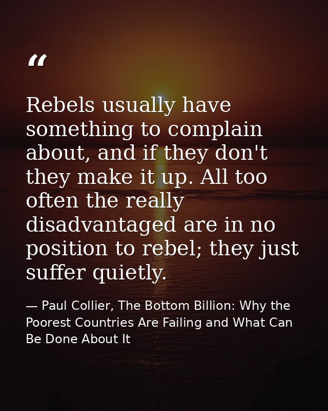 Rebels usually have something to complain about, and if they don't they make it up. All too often the really disadvantag — Paul Collier, The Bottom Billion: Why the Poorest Countries Are Failing and What Can Be Done About It