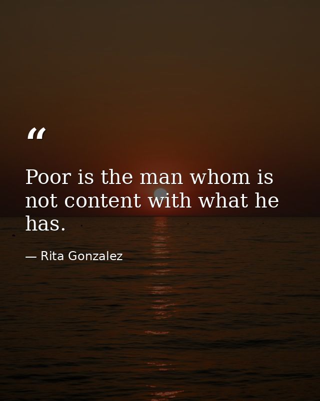 Poor is the man whom is not content with what he has. — Rita Gonzalez