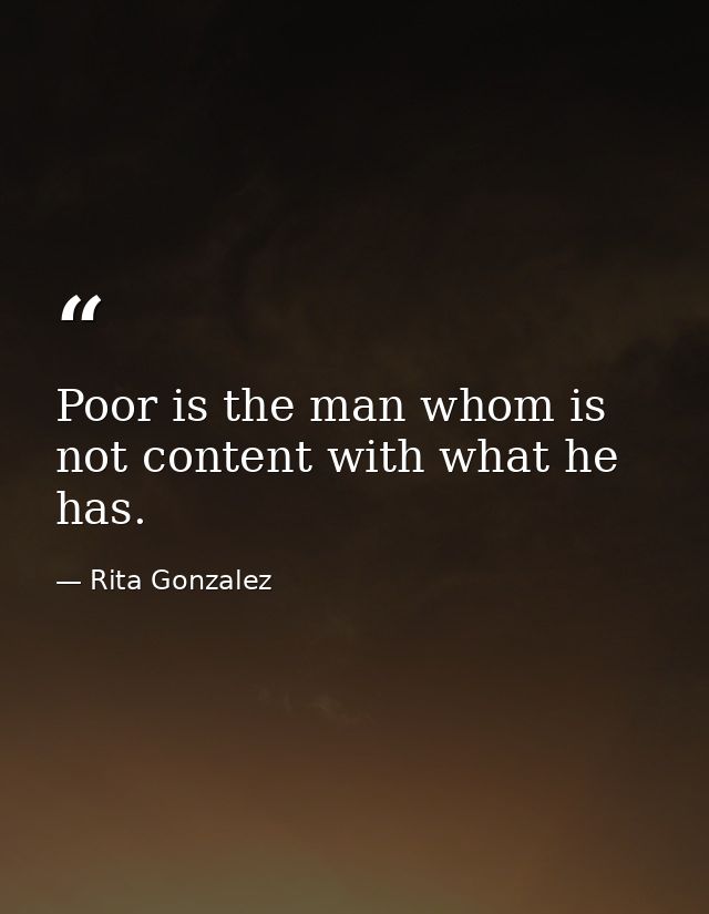 Poor is the man whom is not content with what he has. — Rita Gonzalez