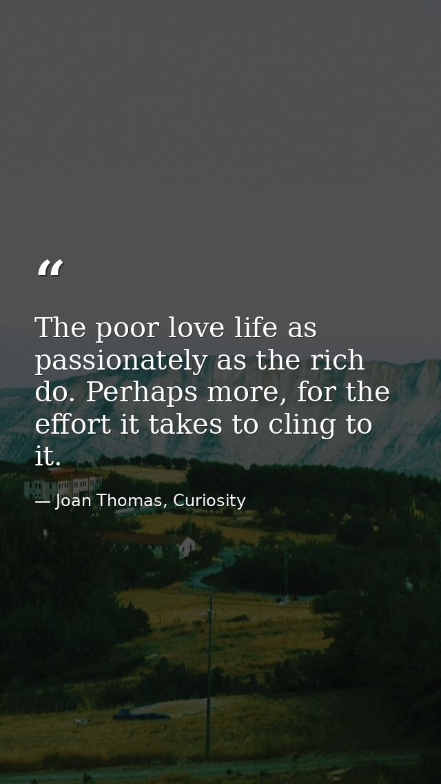 The poor love life as passionately as the rich do. Perhaps more, for the effort it takes to cling to it. — Joan Thomas, Curiosity