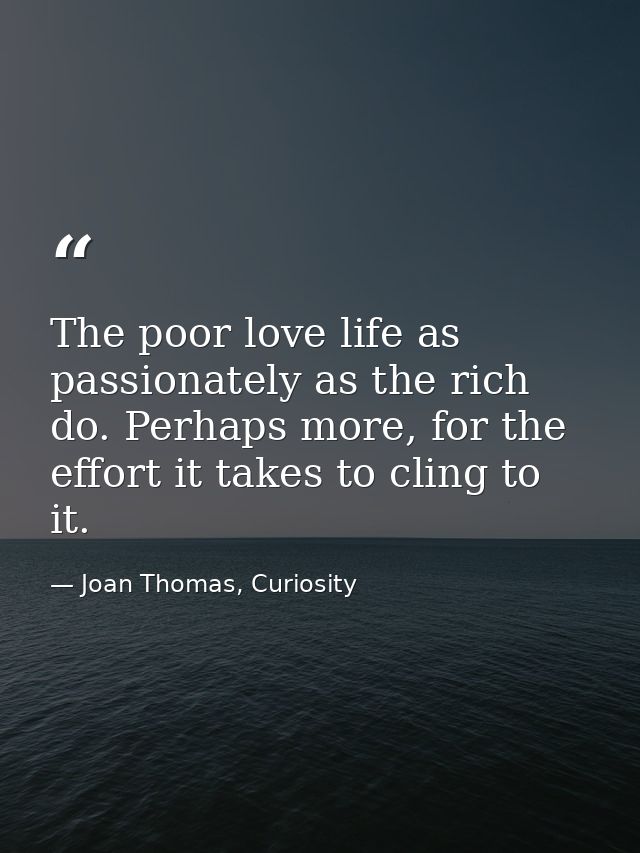 The poor love life as passionately as the rich do. Perhaps more, for the effort it takes to cling to it. — Joan Thomas, Curiosity