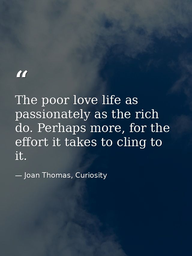 The poor love life as passionately as the rich do. Perhaps more, for the effort it takes to cling to it. — Joan Thomas, Curiosity
