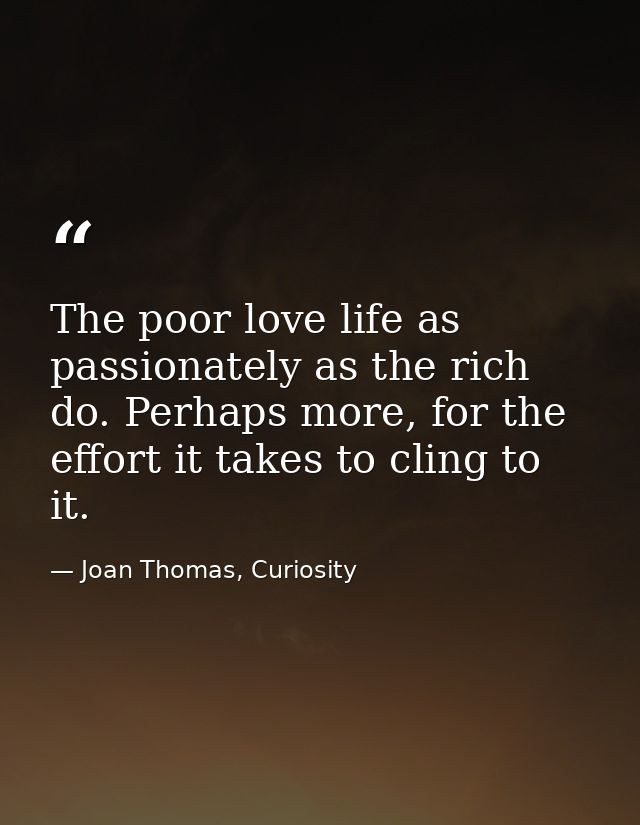 The poor love life as passionately as the rich do. Perhaps more, for the effort it takes to cling to it. — Joan Thomas, Curiosity