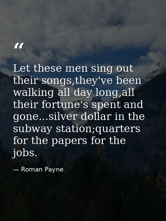 Let these men sing out their songs,they've been walking all day long,all their fortune's spent and gone...silver dollar  — Roman Payne