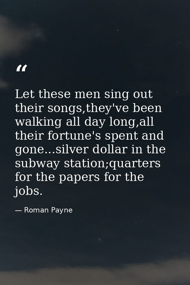 Let these men sing out their songs,they've been walking all day long,all their fortune's spent and gone...silver dollar  — Roman Payne