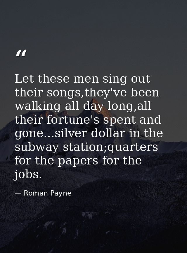 Let these men sing out their songs,they've been walking all day long,all their fortune's spent and gone...silver dollar  — Roman Payne