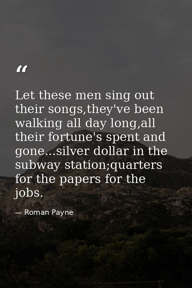 Let these men sing out their songs,they've been walking all day long,all their fortune's spent and gone...silver dollar  — Roman Payne