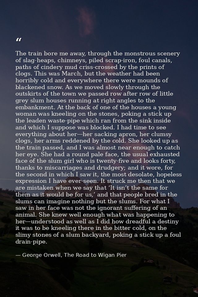 The train bore me away, through the monstrous scenery of slag-heaps, chimneys, piled scrap-iron, foul canals, paths of c — George Orwell, The Road to Wigan Pier