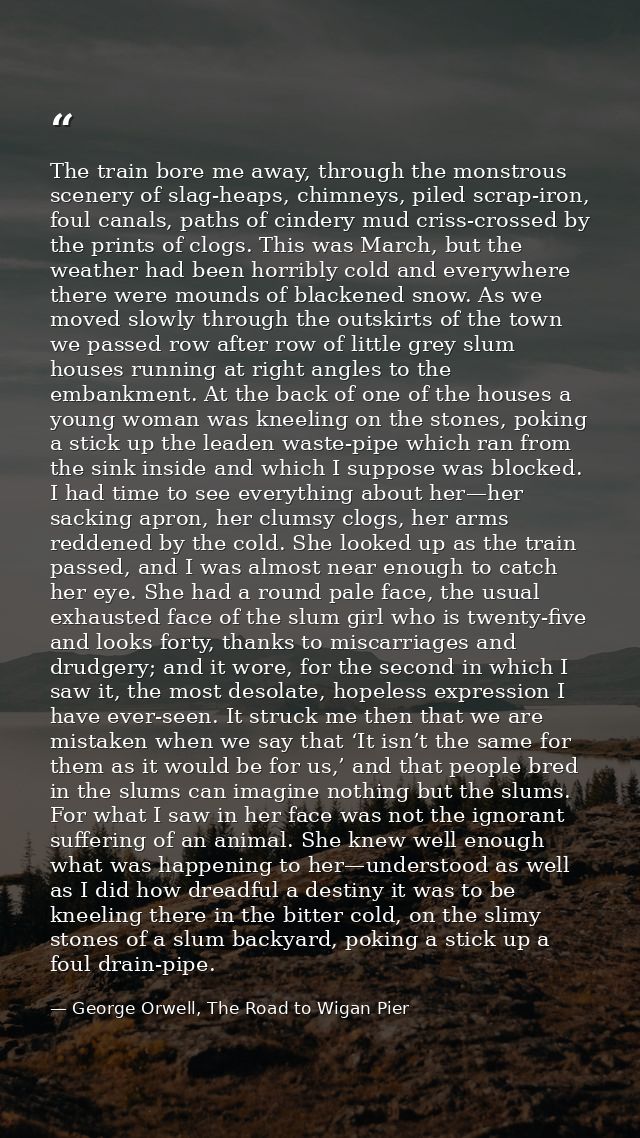 The train bore me away, through the monstrous scenery of slag-heaps, chimneys, piled scrap-iron, foul canals, paths of c — George Orwell, The Road to Wigan Pier