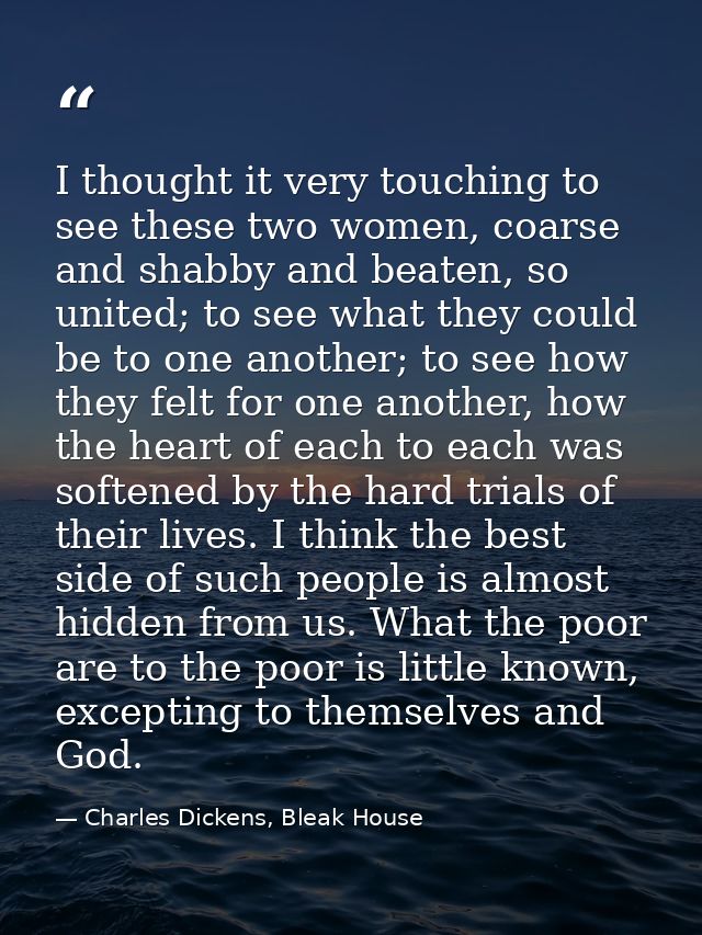 I thought it very touching to see these two women, coarse and shabby and beaten, so united; to see what they could be to — Charles Dickens, Bleak House
