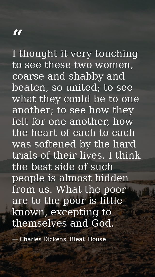 I thought it very touching to see these two women, coarse and shabby and beaten, so united; to see what they could be to — Charles Dickens, Bleak House