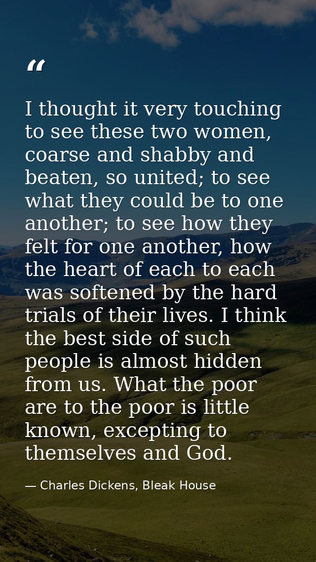 I thought it very touching to see these two women, coarse and shabby and beaten, so united; to see what they could be to — Charles Dickens, Bleak House