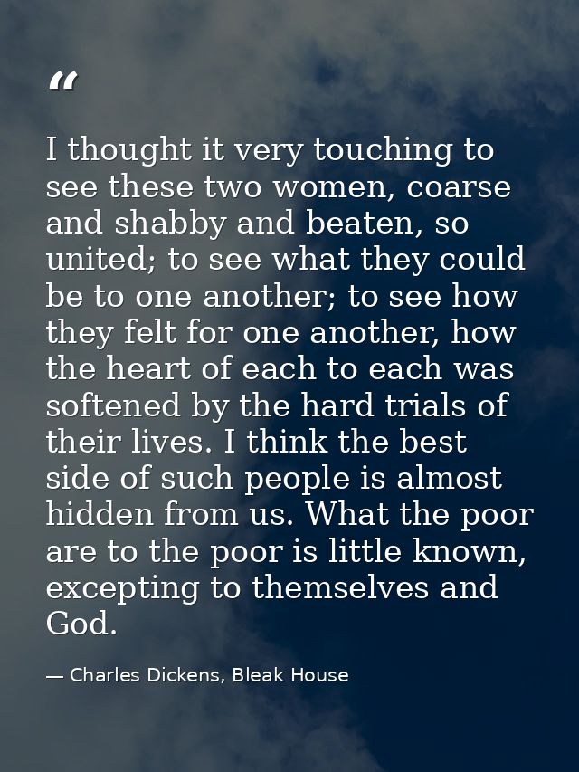 I thought it very touching to see these two women, coarse and shabby and beaten, so united; to see what they could be to — Charles Dickens, Bleak House