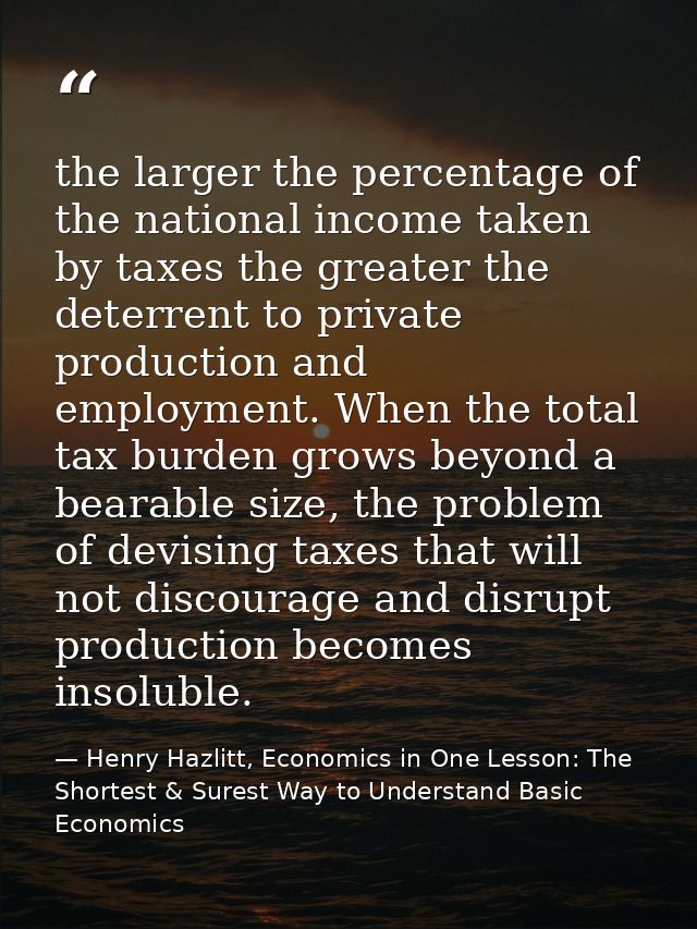 the larger the percentage of the national income taken by taxes the greater the deterrent to private production and empl — Henry Hazlitt, Economics in One Lesson: The Shortest & Surest Way to Understand Basic Economics
