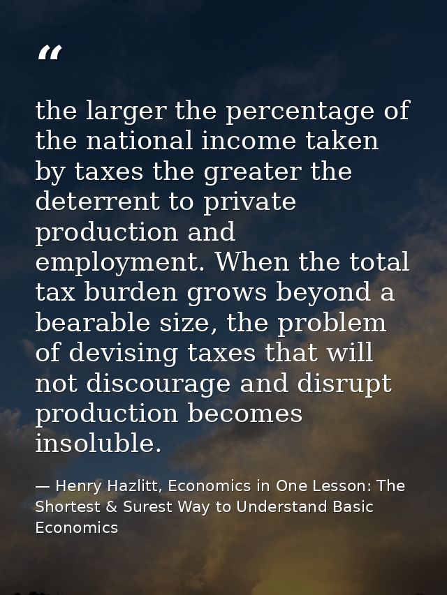 the larger the percentage of the national income taken by taxes the greater the deterrent to private production and empl — Henry Hazlitt, Economics in One Lesson: The Shortest & Surest Way to Understand Basic Economics