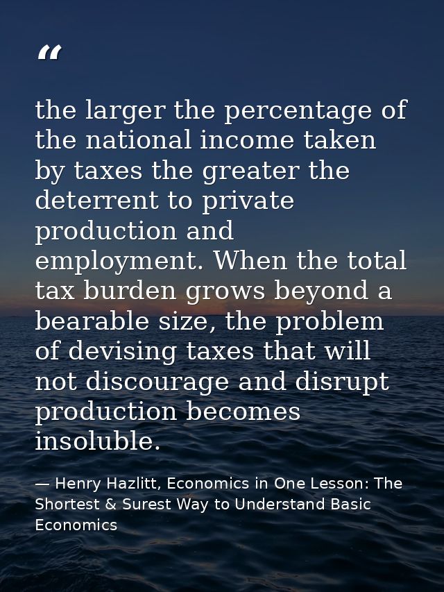 the larger the percentage of the national income taken by taxes the greater the deterrent to private production and empl — Henry Hazlitt, Economics in One Lesson: The Shortest & Surest Way to Understand Basic Economics