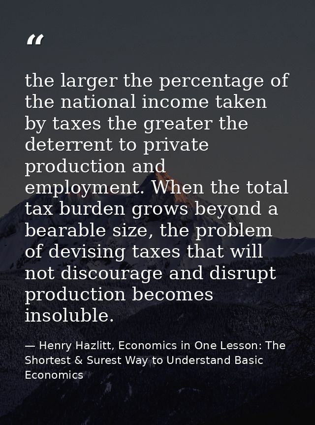the larger the percentage of the national income taken by taxes the greater the deterrent to private production and empl — Henry Hazlitt, Economics in One Lesson: The Shortest & Surest Way to Understand Basic Economics