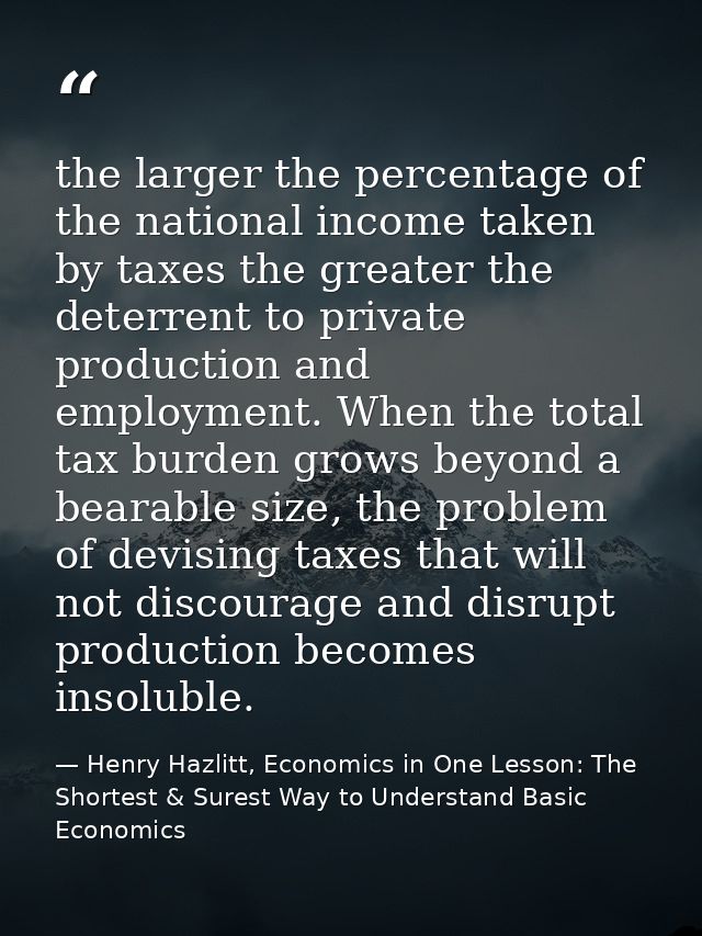 the larger the percentage of the national income taken by taxes the greater the deterrent to private production and empl — Henry Hazlitt, Economics in One Lesson: The Shortest & Surest Way to Understand Basic Economics