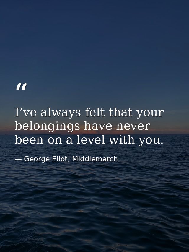 I’ve always felt that your belongings have never been on a level with you. — George Eliot, Middlemarch