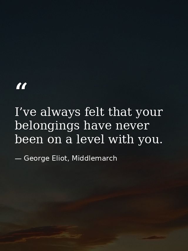 I’ve always felt that your belongings have never been on a level with you. — George Eliot, Middlemarch